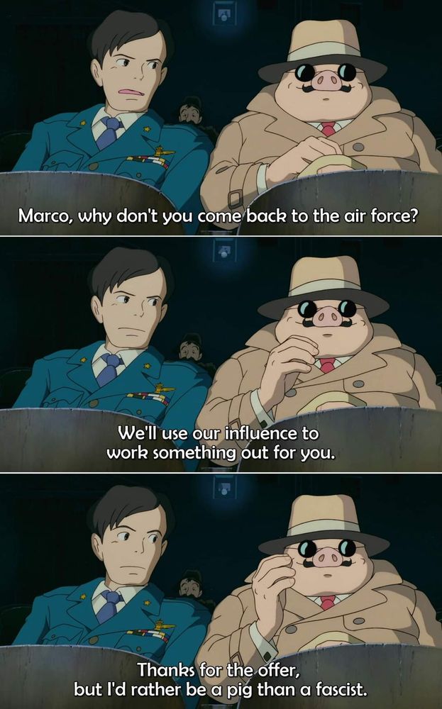 Three screenshots from the 1992 Hayao Miyazaki film "Porco Rosso," stacked atop each other. The character on the left, named Ferrari, is dressed in a dark blue military uniform. The character on the right, the titular Porco (also known as Marco), is dressed in a inconspicuous fedora & trench coat, and is eating a bag of peanuts. 

From top to bottom, the image reads as follows: 

Panel #1
Ferrari: Marco, why don't you come back to the air force? 

Panel #2
Ferrari: We'll use our influence to work something out for you. 

Panel #3 
Porco/Marco: Thanks for the offer, but I'd rather be a pig than a fascist. 