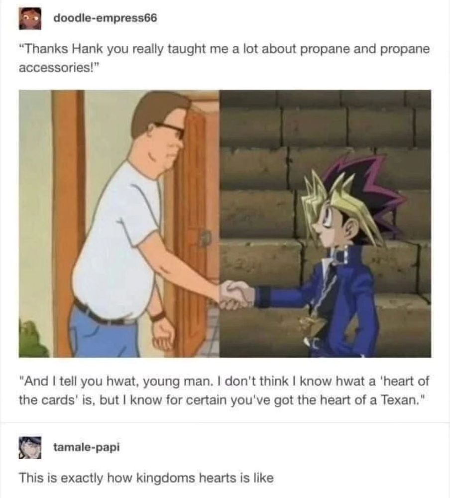 A screencap from a Tumblr post. The top caption reads "Thanks Hank you really taught me a lot about propane and propane accessories!" 

Below the caption is an edited image of Hank Hill from "King of the Hill" shaking hands with Yugi Muto from "Yu-Gi-Oh!" 

Below the image is a second caption, Hank's response to the top caption, Yugi's words; "And I tell you hwat, young man. I don't think I know hwat a 'heart of the cards' is, but I know for certain you've got the heart of a Texan." 

Below the second caption is the response to the meme; "This is exactly how Kingdom hearts is like." 