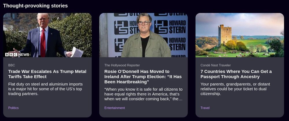 Firefox new tab page "Thought provoking stories":

BBC: Politics: Trade War Escalates As Trump Metal Tariffs Take Effect: Flat duty on steel and aluminium imports is a major hit for some of of the US’s top trading partners.

The Hollywood Reporter: Entertainment: Rosie O’Donnell Has Moved to Ireland After Trump Election: “It Has Been Heartbreaking”: “When you know it is safe for all citizens to have equal rights there in America, that’s when we will consider coming back,” the Emmy-winning star said on a TikTok video about a possible return.

Condé Nast Traveler: Travel: 7 Countries Where You Can Get a Passport Through Ancestry: Your parents, grandparents, or distant relatives could be your ticket to dual citizenship.