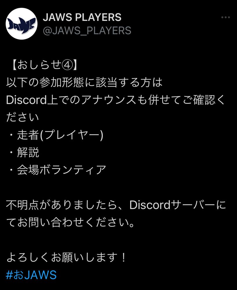 【おしらせ④】
以下の参加形態に該当する方は
Discord上でのアナウンスも併せてご確認ください
・走者(プレイヤー)
・解説
・会場ボランティア

不明点がありましたら、Discordサーバーにてお問い合わせください。

よろしくお願いします！
#おJAWS