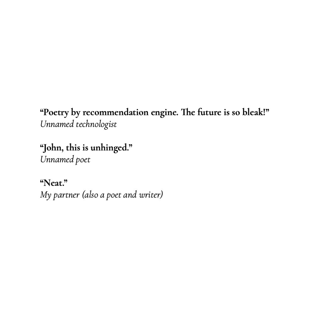 A screenshot of some blurbs from friends:

“Poetry by recommendation engine. The future is so bleak!”
Unnamed technologist

“John, this is unhinged.”
Unnamed poet

“Neat.”
My partner (also a poet and writer)