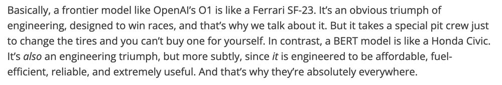 Basically, a frontier model like OpenAI’s O1 is like a Ferrari SF-23. It’s an obvious triumph of engineering, designed to win races, and that’s why we talk about it. But it takes a special pit crew just to change the tires and you can’t buy one for yourself. In contrast, a BERT model is like a Honda Civic. It’s also an engineering triumph, but more subtly, since it is engineered to be affordable, fuel-efficient, reliable, and extremely useful. And that’s why they’re absolutely everywhere.