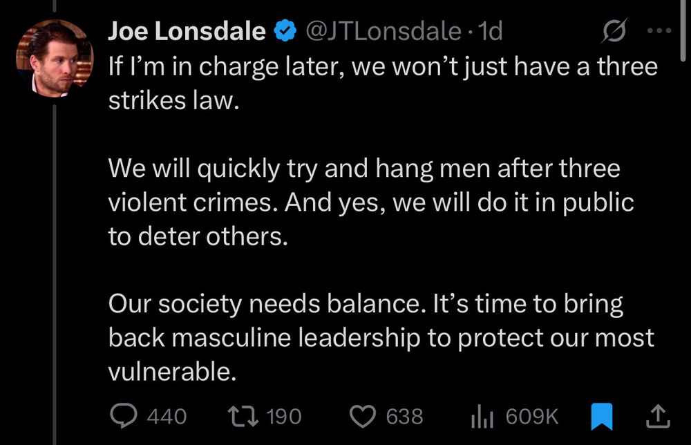 Joe Lonsdale on X:

If I'm in charge later, we won't just have a three strikers law.

We will quickly try and hang men after three violent crimes. And yes, we will do it in public to deter others.

Our society needs balance. It's time to bring back masculine leadership to protect our most vulnerable.