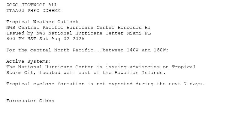 
ZCZC HFOTWOCP ALL<br>TTAA00 PHFO DDHHMM<br><br>Tropical Weather Outlook<br>NWS Central Pacific Hurricane Center Honolulu HI<br>Issued by NWS National Hurricane Center Miami FL<br>800 PM HST Sat Aug 02 2025<br><br>For the central North Pacific...between 140W and 180W:<br><br>Active Systems:<br>The National Hurricane Center is issuing advisories on Tropical<br>Storm Gil, located well east of the Hawaiian Islands.<br><br>Tropical cyclone formation is not expected during the next 7 days.<br><br><br>Forecaster Gibbs<br><br><br>

