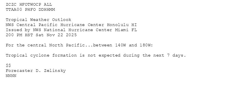 
ZCZC HFOTWOCP ALL<br>TTAA00 PHFO DDHHMM<br><br>Tropical Weather Outlook<br>NWS Central Pacific Hurricane Center Honolulu HI<br>Issued by NWS National Hurricane Center Miami FL<br>200 PM HST Sat Nov 22 2025<br><br>For the central North Pacific...between 140W and 180W:<br><br>Tropical cyclone formation is not expected during the next 7 days.<br><br>$$<br>Forecaster D. Zelinsky<br>NNNN<br><br><br>

