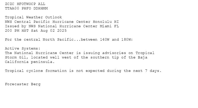 
ZCZC HFOTWOCP ALL<br>TTAA00 PHFO DDHHMM<br><br>Tropical Weather Outlook<br>NWS Central Pacific Hurricane Center Honolulu HI<br>Issued by NWS National Hurricane Center Miami FL<br>200 PM HST Sat Aug 02 2025<br><br>For the central North Pacific...between 140W and 180W:<br><br>Active Systems:<br>The National Hurricane Center is issuing advisories on Tropical<br>Storm Gil, located well west of the southern tip of the Baja<br>California peninsula.<br><br>Tropical cyclone formation is not expected during the next 7 days.<br><br><br>Forecaster Berg<br><br><br>

