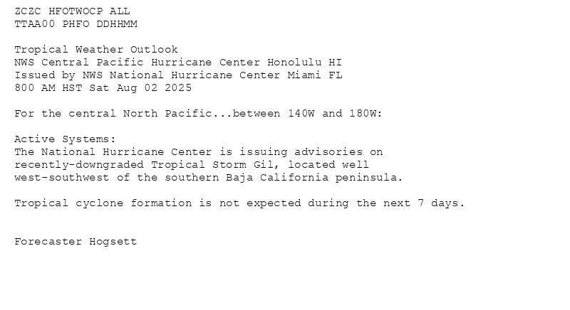 
ZCZC HFOTWOCP ALL<br>TTAA00 PHFO DDHHMM<br><br>Tropical Weather Outlook<br>NWS Central Pacific Hurricane Center Honolulu HI<br>Issued by NWS National Hurricane Center Miami FL<br>800 AM HST Sat Aug 02 2025<br><br>For the central North Pacific...between 140W and 180W:<br><br>Active Systems:<br>The National Hurricane Center is issuing advisories on<br>recently-downgraded Tropical Storm Gil, located well<br>west-southwest of the southern Baja California peninsula.<br><br>Tropical cyclone formation is not expected during the next 7 days.<br><br><br>Forecaster Hogsett<br><br><br>

