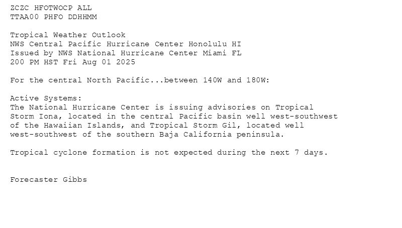 
ZCZC HFOTWOCP ALL<br>TTAA00 PHFO DDHHMM<br><br>Tropical Weather Outlook<br>NWS Central Pacific Hurricane Center Honolulu HI<br>Issued by NWS National Hurricane Center Miami FL<br>200 PM HST Fri Aug 01 2025<br><br>For the central North Pacific...between 140W and 180W:<br><br>Active Systems:<br>The National Hurricane Center is issuing advisories on Tropical<br>Storm Iona, located in the central Pacific basin well west-southwest<br>of the Hawaiian Islands, and Tropical Storm Gil, located well<br>west-southwest of the southern Baja California peninsula.<br><br>Tropical cyclone formation is not expected during the next 7 days.<br><br><br>Forecaster Gibbs<br><br><br>

