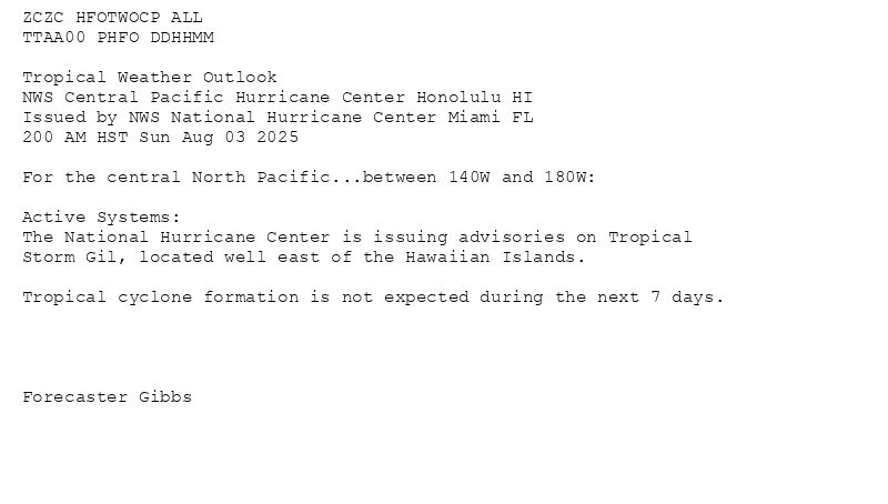 
ZCZC HFOTWOCP ALL<br>TTAA00 PHFO DDHHMM<br><br>Tropical Weather Outlook<br>NWS Central Pacific Hurricane Center Honolulu HI<br>Issued by NWS National Hurricane Center Miami FL<br>200 AM HST Sun Aug 03 2025<br><br>For the central North Pacific...between 140W and 180W:<br><br>Active Systems:<br>The National Hurricane Center is issuing advisories on Tropical<br>Storm Gil, located well east of the Hawaiian Islands.<br><br>Tropical cyclone formation is not expected during the next 7 days.<br><br><br><br><br>Forecaster Gibbs<br><br><br>


