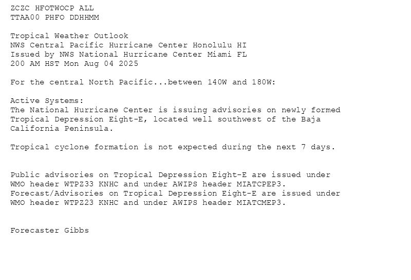 
ZCZC HFOTWOCP ALL<br>TTAA00 PHFO DDHHMM<br><br>Tropical Weather Outlook<br>NWS Central Pacific Hurricane Center Honolulu HI<br>Issued by NWS National Hurricane Center Miami FL<br>200 AM HST Mon Aug 04 2025<br><br>For the central North Pacific...between 140W and 180W:<br><br>Active Systems:<br>The National Hurricane Center is issuing advisories on newly formed<br>Tropical Depression Eight-E, located well southwest of the Baja<br>California Peninsula.<br><br>Tropical cyclone formation is not expected during the next 7 days.<br><br><br>Public advisories on Tropical Depression Eight-E are issued under<br>WMO header WTPZ33 KNHC and under AWIPS header MIATCPEP3.<br>Forecast/Advisories on Tropical Depression Eight-E are issued under<br>WMO header WTPZ23 KNHC and under AWIPS header MIATCMEP3.<br><br><br>Forecaster Gibbs<br><br><br>

