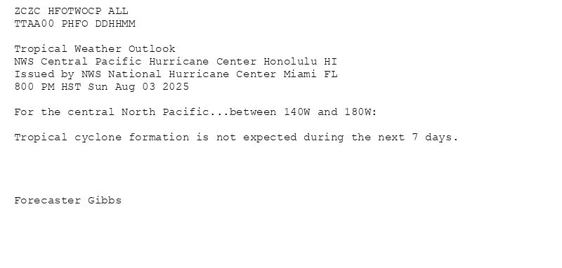 
ZCZC HFOTWOCP ALL<br>TTAA00 PHFO DDHHMM<br><br>Tropical Weather Outlook<br>NWS Central Pacific Hurricane Center Honolulu HI<br>Issued by NWS National Hurricane Center Miami FL<br>800 PM HST Sun Aug 03 2025<br><br>For the central North Pacific...between 140W and 180W:<br><br>Tropical cyclone formation is not expected during the next 7 days.<br><br><br><br><br>Forecaster Gibbs<br><br><br>

