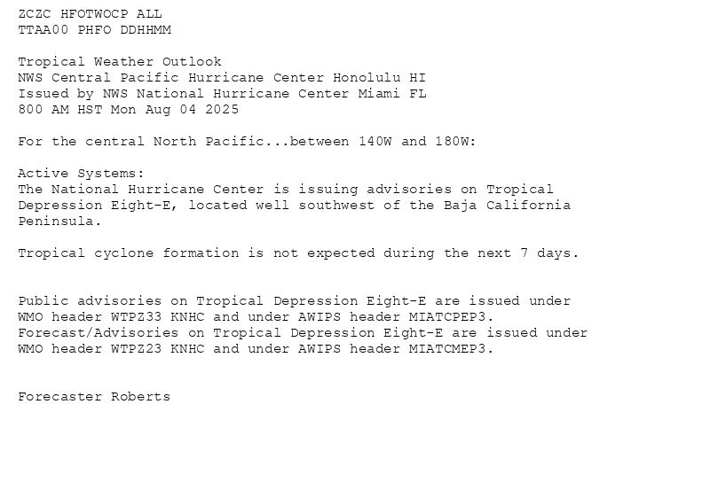 
ZCZC HFOTWOCP ALL<br>TTAA00 PHFO DDHHMM<br><br>Tropical Weather Outlook<br>NWS Central Pacific Hurricane Center Honolulu HI<br>Issued by NWS National Hurricane Center Miami FL<br>800 AM HST Mon Aug 04 2025<br><br>For the central North Pacific...between 140W and 180W:<br><br>Active Systems:<br>The National Hurricane Center is issuing advisories on Tropical<br>Depression Eight-E, located well southwest of the Baja California<br>Peninsula.<br><br>Tropical cyclone formation is not expected during the next 7 days.<br><br><br>Public advisories on Tropical Depression Eight-E are issued under<br>WMO header WTPZ33 KNHC and under AWIPS header MIATCPEP3.<br>Forecast/Advisories on Tropical Depression Eight-E are issued under<br>WMO header WTPZ23 KNHC and under AWIPS header MIATCMEP3.<br><br><br>Forecaster Roberts<br><br><br>

