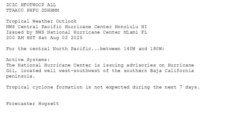 
ZCZC HFOTWOCP ALL<br>TTAA00 PHFO DDHHMM<br><br>Tropical Weather Outlook<br>NWS Central Pacific Hurricane Center Honolulu HI<br>Issued by NWS National Hurricane Center Miami FL<br>200 AM HST Sat Aug 02 2025<br><br>For the central North Pacific...between 140W and 180W:<br><br>Active Systems:<br>The National Hurricane Center is issuing advisories on Hurricane<br>Gil, located well west-southwest of the southern Baja California<br>peninsula.<br><br>Tropical cyclone formation is not expected during the next 7 days.<br><br><br>Forecaster Hogsett<br><br><br>

