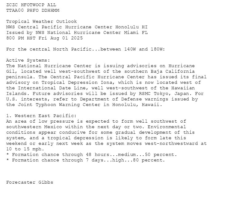 
ZCZC HFOTWOCP ALL<br>TTAA00 PHFO DDHHMM<br><br>Tropical Weather Outlook<br>NWS Central Pacific Hurricane Center Honolulu HI<br>Issued by NWS National Hurricane Center Miami FL<br>800 PM HST Fri Aug 01 2025<br><br>For the central North Pacific...between 140W and 180W:<br><br>Active Systems:<br>The National Hurricane Center is issuing advisories on Hurricane<br>Gil, located well west-southwest of the southern Baja California<br>peninsula. The Central Pacific Hurricane Center has issued its final<br>advisory on Tropical Depression Iona, which is now located west of<br>the International Date Line, well west-southwest of the Hawaiian<br>Islands. Future advisories will be issued by RSMC Tokyo, Japan. For<br>U.S. interests, refer to Department of Defense warnings issued by<br>the Joint Typhoon Warning Center in Honolulu, Hawaii.<br><br>1. Western East Pacific:<br>An area of low pressure is expected to form well southwest of<br>southwestern Mexico within the next day or two. Environmental<br>conditions appear conducive for some gradual development of this<br>system, and a tropical depression is likely to form late this<br>weekend or early next week as the system moves west-northwestward at<br>10 to 15 mph.<br>* Formation chance through 48 hours...medium...50 percent.<br>* Formation chance through 7 days...high...80 percent.<br><br><br><br>Forecaster Gibbs<br><br><br>

