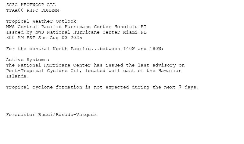 
ZCZC HFOTWOCP ALL<br>TTAA00 PHFO DDHHMM<br><br>Tropical Weather Outlook<br>NWS Central Pacific Hurricane Center Honolulu HI<br>Issued by NWS National Hurricane Center Miami FL<br>800 AM HST Sun Aug 03 2025<br><br>For the central North Pacific...between 140W and 180W:<br><br>Active Systems:<br>The National Hurricane Center has issued the last advisory on<br>Post-Tropical Cyclone Gil, located well east of the Hawaiian<br>Islands.<br><br>Tropical cyclone formation is not expected during the next 7 days.<br><br><br><br><br>Forecaster Bucci/Rosado-Vazquez<br><br><br>

