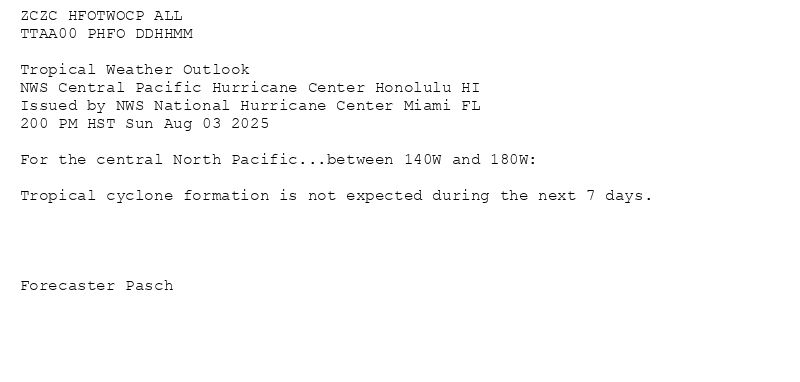 
ZCZC HFOTWOCP ALL<br>TTAA00 PHFO DDHHMM<br><br>Tropical Weather Outlook<br>NWS Central Pacific Hurricane Center Honolulu HI<br>Issued by NWS National Hurricane Center Miami FL<br>200 PM HST Sun Aug 03 2025<br><br>For the central North Pacific...between 140W and 180W:<br><br>Tropical cyclone formation is not expected during the next 7 days.<br><br><br><br><br>Forecaster Pasch<br><br><br>

