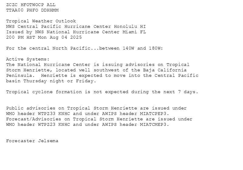
ZCZC HFOTWOCP ALL<br>TTAA00 PHFO DDHHMM<br><br>Tropical Weather Outlook<br>NWS Central Pacific Hurricane Center Honolulu HI<br>Issued by NWS National Hurricane Center Miami FL<br>200 PM HST Mon Aug 04 2025<br><br>For the central North Pacific...between 140W and 180W:<br><br>Active Systems:<br>The National Hurricane Center is issuing advisories on Tropical<br>Storm Henriette, located well southwest of the Baja California<br>Peninsula.  Henriette is expected to move into the Central Pacific<br>basin Thursday night or Friday.<br><br>Tropical cyclone formation is not expected during the next 7 days.<br><br><br>Public advisories on Tropical Storm Henriette are issued under<br>WMO header WTPZ33 KNHC and under AWIPS header MIATCPEP3.<br>Forecast/Advisories on Tropical Storm Henriette are issued under<br>WMO header WTPZ23 KNHC and under AWIPS header MIATCMEP3.<br><br><br>Forecaster Jelsema<br><br><br>

