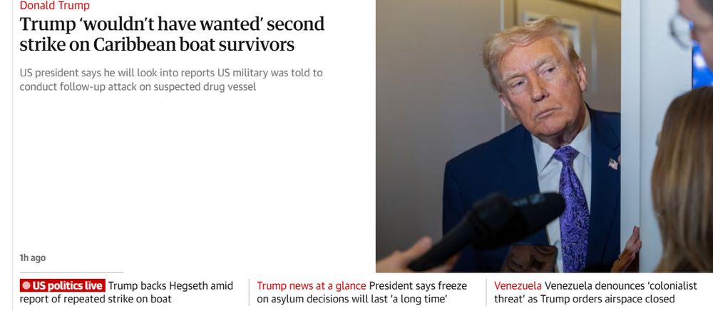 Guardian headline:

Trump ‘wouldn’t have wanted’ second strike on Caribbean boat survivors
subhead:
US president says he will look into reports US military was told to conduct follow-up attack on suspected drug vessel

No byline. might be AI written