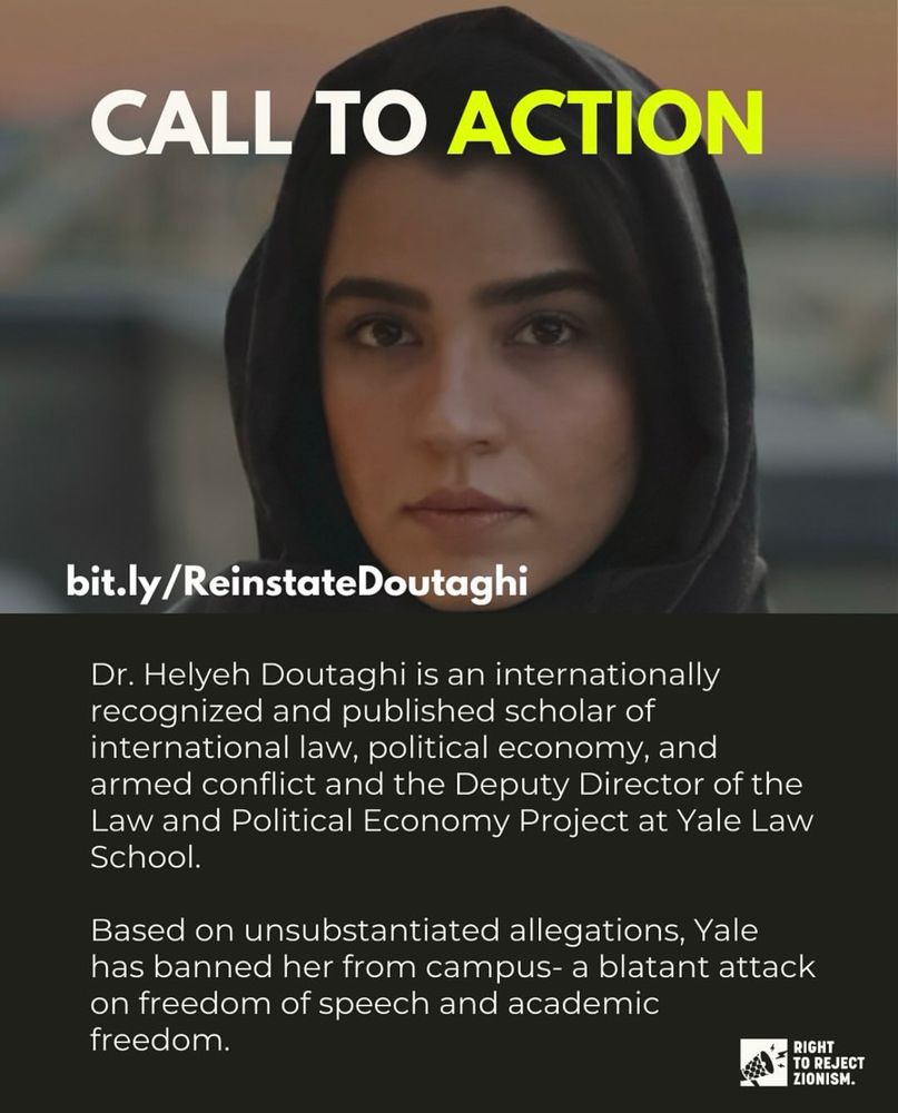 Image of Dr. Helyeh Doutaghi, followed by the text:

“CALL TO ACTION
bit.ly/ReinstateDoutaghi
Dr. Helyeh Doutaghi is an internationally recognized and published scholar of international law, political economy, and armed conflict and the Deputy Director of the Law and Political Economy Project at Yale Law School.
Based on unsubstantiated allegations, Yale has banned her from campus- a blatant attack on freedom of speech and academic freedom.”


Logo in the bottom right corner for RIGHT
TO REJECT ZIONISM.