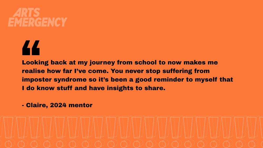 Orange rectangle with black text reading "Looking back at my journey from school to now makes me realise how far I’ve come. You never stop suffering from imposter syndrome so it’s been a good reminder to myself that I do know stuff and have insights to share."

- Claire, 2024 mentor