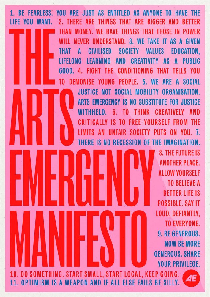 The Arts Emergency manifesto - a pink background with statements written in alternative colours - red and blue reading:
There are things that are bigger and better than money. We have things that those in power will never understand.
We take it as a given that a civilised society values education, lifelong learning and creativity as a public good.
We are a social justice not social mobility organisation. Arts Emergency is no substitute for justice withheld.
Fight the conditioning that tells you to demonise young people.
Be fearless. You are just as entitled as anyone to have the life you want.
There is no recession of the imagination.
The future is another place. Allow yourself to believe a better life is possible. Say it loud, defiantly, to everyone.
Be generous. Now be more generous. Share your privilege.
Do something. Start small, start local, keep going.
Optimism is a weapon and if all else fails be silly.