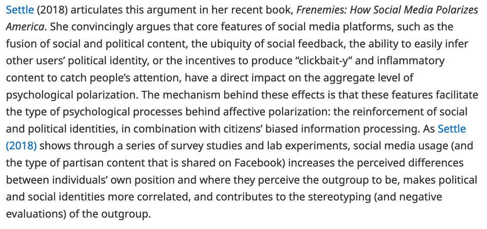 Screenshot from article: Settle (2018) articulates this argument in her recent book, Frenemies: How Social Media Polarizes America. She convincingly argues that core features of social media platforms, such as the fusion of social and political content, the ubiquity of social feedback, the ability to easily infer other users’ political identity, or the incentives to produce “clickbait-y” and inflammatory content to catch people’s attention, have a direct impact on the aggregate level of psychological polarization. The mechanism behind these effects is that these features facilitate the type of psychological processes behind affective polarization: the reinforcement of social and political identities, in combination with citizens’ biased information processing. As Reference Settle (2018) shows through a series of survey studies and lab experiments, social media usage (and the type of partisan content that is shared on Facebook) increases the perceived differences between individuals’ own position and where they perceive the outgroup to be, makes political and social identities more correlated, and contributes to the stereotyping (and negative evaluations) of the outgroup.