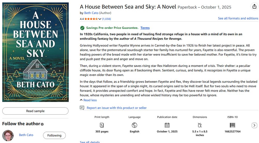 A House Between Sea and Sky: A Novel Paperback – October 1, 2025
by Beth Cato (Author)
4.4 4.4 out of 5 stars   (1,038)
See all formats and editions
Savings Pre-order Price Guarantee. Terms
In 1920s California, two people in need of healing find strange refuge in a house with a mind of its own in an enthralling fantasy by the author of A Thousand Recipes for Revenge.

Grieving Hollywood writer Fayette Wynne arrives in Carmel-by-the-Sea in 1926 to finish her latest project in peace. All alone, save for the preternatural sourdough starter her family has nurtured for years, Fayette is also resentful. The proven healing powers of the bread made with her starter were insufficient to save her beloved mother. For Fayette, it’s time to try and push past the pain and anger and move on.

Then, during a violent storm, Fayette saves rising star Rex Hallstrom during a moment of crisis. Their shelter: a peculiar cliffside house, its door flung open as if beckoning them. Sentient, curious, and lonely, it recognizes in Fayette a unique magic even older than its own.

In the days that follow, as a friendship grows between Fayette and Rex, they discover local legends surrounding the isolated house: It appeared in the span of a single night, its cursed origins said to be Hell itself. But for two souls who need to move forward, it provides unexpected comfort and hope. In fact, Fayette and Rex have never felt more alive. Neither has the house, whose mysteries are unending and whose wicked history may be too powerful to ignore.