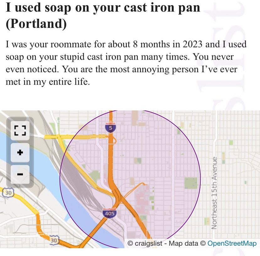 Mossed connection:

I used soap on your cast iron pan (Portland)
I was your roommate for about 8 months in 2023 and I used soap on your stupid cast iron pan many times. You never even noticed. You are the most annoying person I've ever met in my entire life.