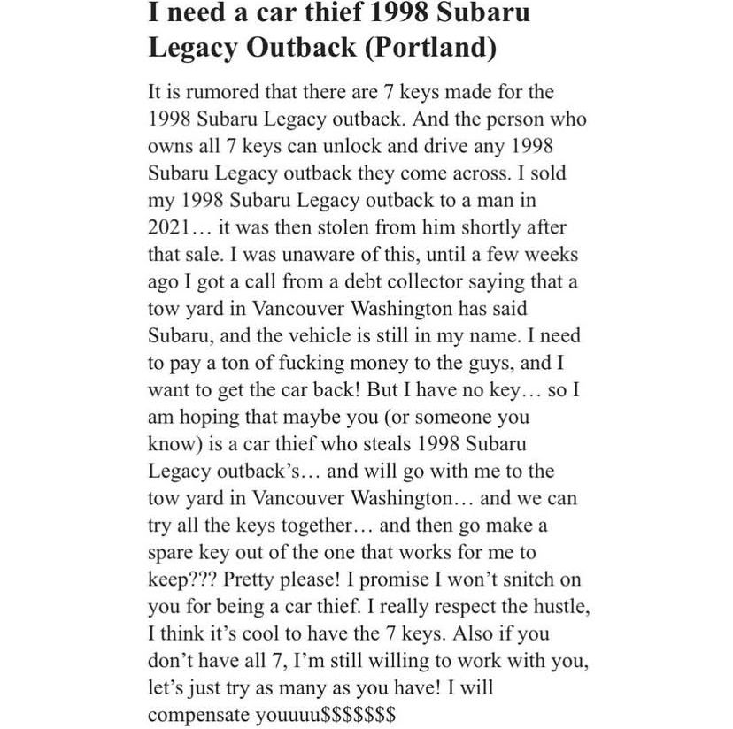 Missed Connection:
I need a car thief 1998 Subaru
Legacy Outback (Portland)

It is rumored that there are 7 keys made for the
1998 Subaru Legacy outback. And the person who owns all 7 keys can unlock and drive any 1998 Subaru Legacy outback they come across. I sold my 1998 Subaru Legacy outback to a man in
2021... it was then stolen from him shortly after that sale. I was unaware of this, until a few weeks ago I got a call from a debt collector saying that a tow yard in Vancouver Washington has said Subaru, and the vehicle is still in my name. I need to pay a ton of fucking money to the guys, and I want to get the car back! But I have no key... so I am hoping that maybe you (or someone you know) is a car thief who steals 1998 Subaru Legacy outback's... and will go with me to the tow yard in Vancouver Washington... and we can try all the keys together... and then go make a spare key out of the one that works for me to keep??? Pretty please! I promise I won't snitch on you for being a car thief. I really respect the hustle, I think it's cool to have the 7 keys. Also if you don't have all 7, I'm still willing to work with you, let's just try as many as you have! I will compensate youuuu$$$$$$$$$$$$$$$$
