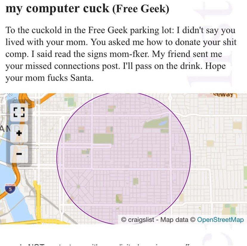 Missed Connection reply:

my computer cuck (Free Geek)
To the cuckold in the Free Geek parking lot: I didn't say you lived with your mom. You asked me how to donate your shit comp. I said read the signs mom-fker. My friend sent me your missed connections post. I'll pass on the drink. Hope your mom fucks Santa.