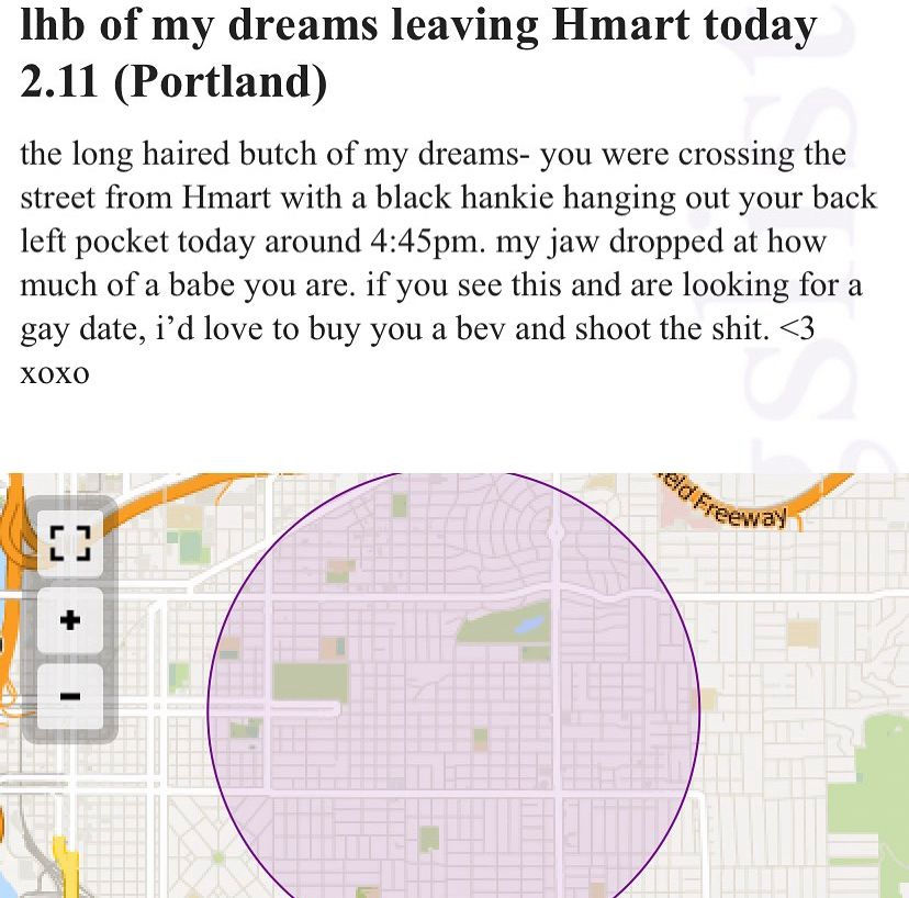 Missed connection:

Ihb of my dreams leaving Hmart today
2.11 (Portland)

the long haired butch of my dreams- you were crossing the street from Hmart with a black hankie hanging out your back left pocket today around 4:45pm. my jaw dropped at how much of a babe you are. if you see this and are looking for a gay date, i'd love to buy you a bev and shoot the shit. <3
XOXO