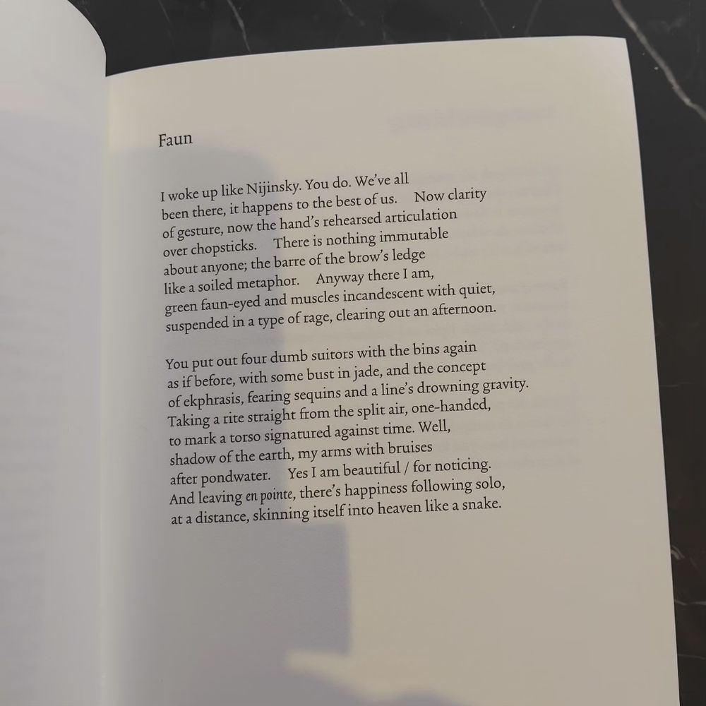 Faun

I woke up like Nijinsky. You do. We've all
been there, it happens to the best of us.   Now clarity 
of gesture, now the hand's rehearsed articulation
over chopsticks. There is nothing immutable
about anyone; the barre of the brow's ledge
like a soiled metaphor. Anyway, there i am,
green faun-eyed and muscles incandescendent with quiet, 
Suspended in a type of rage, clearing out an afternoon.

You put out four dumb suitors with the bins again
As if before, with some bust in jade, and the concept
Of emphasis, fearing sequins and a line's drowning gravity.
Taking a rite strict from the split air,  one-handed, 
To mark a torso signatured against time. Well,
Shadow of the earth, my arms with Bruises 
After pondwater. Yes I am beautiful / for noticing.
And leaving en pointe, there's happiness following solo,
At a distance, skinning itself into heaven like a snake.