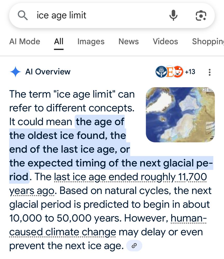 Google search results for “ice age limit”:
AI Overview
The term "ice age limit" can refer to different concepts. It could mean the age of the oldest ice found, the end of the last ice age, or the expected timing of the next glacial period. The last ice age ended roughly 11,700 years ago. Based on natural cycles, the next glacial period is predicted to begin in about 10,000 to 50,000 years. However, human-caused climate change may delay or even prevent the next ice age. 
