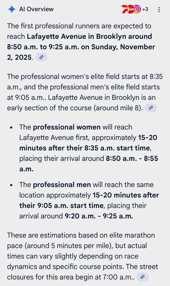 The first professional runners are expected to reach Lafayette Avenue in Brooklyn around 8:50 a.m. to 9:25 a.m. on Sunday, November 2, 2025.
The professional women's elite field starts at 8:35 a.m., and the professional men's elite field starts at 9:05 a.m.. Lafayette Avenue in Brooklyn is an early section of the course (around mile 8).
• The professional women will reach Lafayette Avenue first, approximately 15-20 minutes after their 8:35 a.m. start time, placing their arrival around 8:50 a.m. - 8:55 a.m.
• The professional men will reach the same location approximately 15-20 minutes after their 9:05 a.m. start time, placing their arrival around 9:20 a.m. - 9:25 a.m.
These are estimations based on elite marathon pace (around 5 minutes per mile), but actual times can vary slightly depending on race dynamics and specific course points. The street closures for this area begin at 7:00 a.m..
