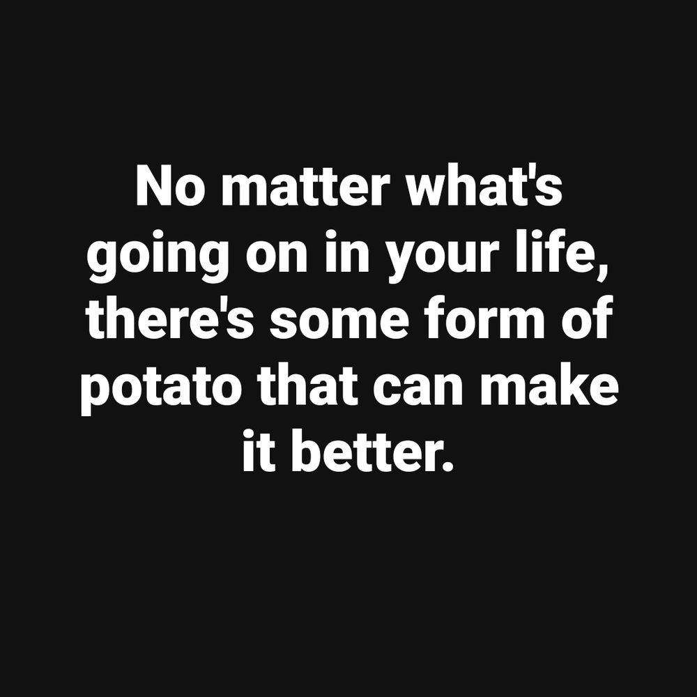 No matter what's going on in your life, there's some form of potato that can make it better.