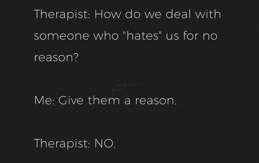 Therapist: how do we deal with someone who "hates" us for no reason.

Me: give them a reason.

Therapist: NO.