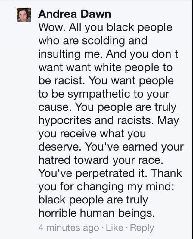 Wow all you black people who are scolding and insulting me. And you don't want white people to be racist. You want people to be sympathetic to your cause. You people are truly hypocrites and racists.  May you receive what you deserve. You've earned your hatred toward your race. You perpetuated it.  Thank you for changing my mind. Black people are truly horrible human beings.