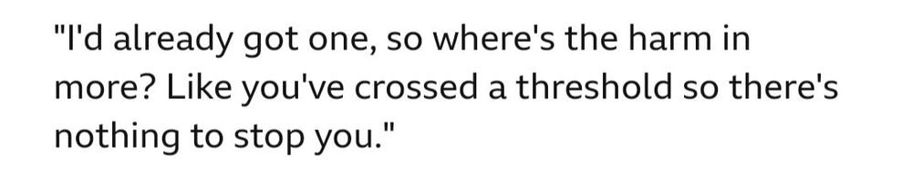 "I'd already got one, so where's the harm in more? Like you've crossed a threshold so there's nothing to stop you."