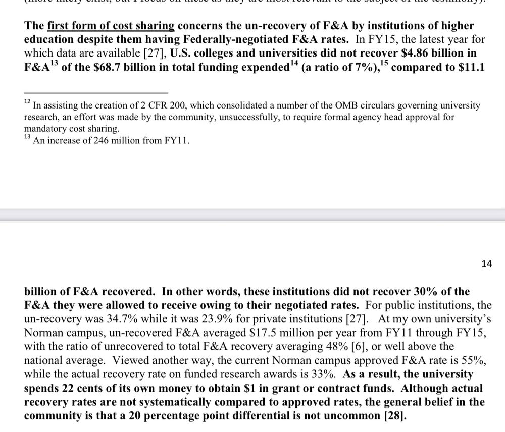 The first form of cost sharing concerns the un-recovery of F&A by institutions of higher education despite them having Federally-negotiated F&A rates. In FY15, the latest year for which data are available [27], U.S. colleges and universities did not recover $4.86 billion in F&A'3 of the $68.7 billion in total funding expended'* (a ratio of 7%), '5 compared to $11.1 billion of F&A recovered. In other words, these institutions did not recover 30% of the F&A they were allowed to receive owing to their negotiated rates. For public institutions, the un-recovery was 34.7% while it was 23.9% for private institutions [27]. At my own university's Norman campus, un-recovered F&A averaged $17.5 million per year from FY11 through FY15, with the ratio of unrecovered to total F&A recovery averaging 48% [6], or well above the national average. Viewed another way, the current Norman campus approved F&A rate is 55%, while the actual recovery rate on funded research awards is 33%. As a result, the university spends 22 cents of its own money to obtain $1 in grant or contract funds. Although actual recovery rates are not systematically compared to approved rates, the general belief in the community is that a 20 percentage point differential is not uncommon |28].