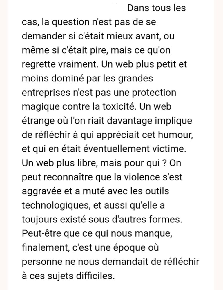 Dans tous les cas, la question n'est pas de se demander si c'était mieux avant, ou même si c'était pire, mais ce qu'on regrette vraiment. Un web plus petit et moins dominé par les grandes entreprises n'est pas une protection magique contre la toxicité. Un web étrange où l'on riait davantage implique de réfléchir à qui appréciait cet humour, et qui en était éventuellement victime. Un web plus libre, mais pour qui ? On peut reconnaître que la violence s'est aggravée et a muté avec les outils technologiques, et aussi qu'elle a toujours existé sous d'autres formes. Peut-être que ce qui nous manque, finalement, c'est une époque où personne ne nous demandait de réfléchir à ces sujets difficiles.