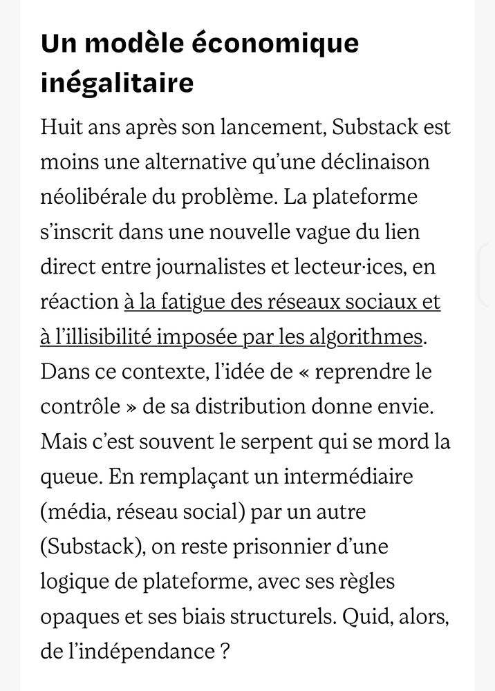Huit ans après son lancement, Substack est moins une alternative qu’une déclinaison néolibérale du problème. La plateforme s’inscrit dans une nouvelle vague du lien direct entre journalistes et lecteur·ices, en réaction à la fatigue des réseaux sociaux et à l’illisibilité imposée par les algorithmes. Dans ce contexte, l’idée de « reprendre le contrôle » de sa distribution donne envie. Mais c’est souvent le serpent qui se mord la queue. En remplaçant un intermédiaire (média, réseau social) par un autre (Substack), on reste prisonnier d’une logique de plateforme, avec ses règles opaques et ses biais structurels. Quid, alors, de l’indépendance ?