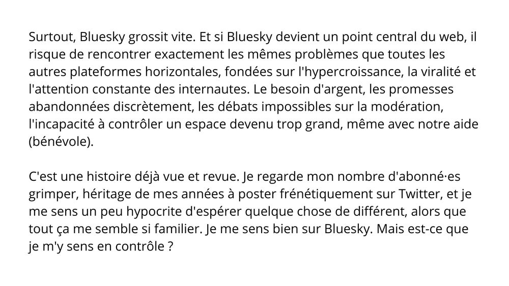 Surtout, Bluesky grossit vite. Et si Bluesky devient un point central du web, il risque de rencontrer exactement les mêmes problèmes que toutes les autres plateformes horizontales, fondées sur l'hypercroissance, la viralité et l'attention constante des internautes. Le besoin d'argent, les promesses abandonnées discrètement, les débats impossibles sur la modération, l'incapacité à contrôler un espace devenu trop grand, même avec notre aide (bénévole). C'est une histoire déjà vue et revue. Je regarde mon nombre d'abonné·es grimper, héritage de mes années à poster frénétiquement sur Twitter, et je me sens un peu hypocrite d'espérer quelque chose de différent, alors que tout ça me semble si familier. Je me sens bien sur Bluesky. Mais est-ce que je m'y sens en contrôle ?