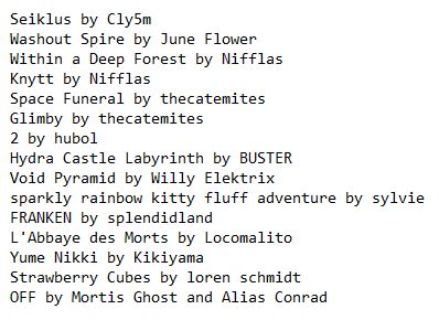 Seiklus by Cly5m
Washout Spire by June Flower
Within a Deep Forest by Nifflas
Knytt by Nifflas
Space Funeral by thecatemites
Glimby by thecatemites
2 by hubol
Hydra Castle Labyrinth by BUSTER
Void Pyramid by Willy Elektrix
sparkly rainbow kitty fluff adventure by sylvie
FRANKEN by splendidland
L'Abbaye des Morts by Locomalito
Yume Nikki by Kikiyama
Strawberry Cubes by loren schmidt
OFF by Mortis Ghost and Alias Conrad