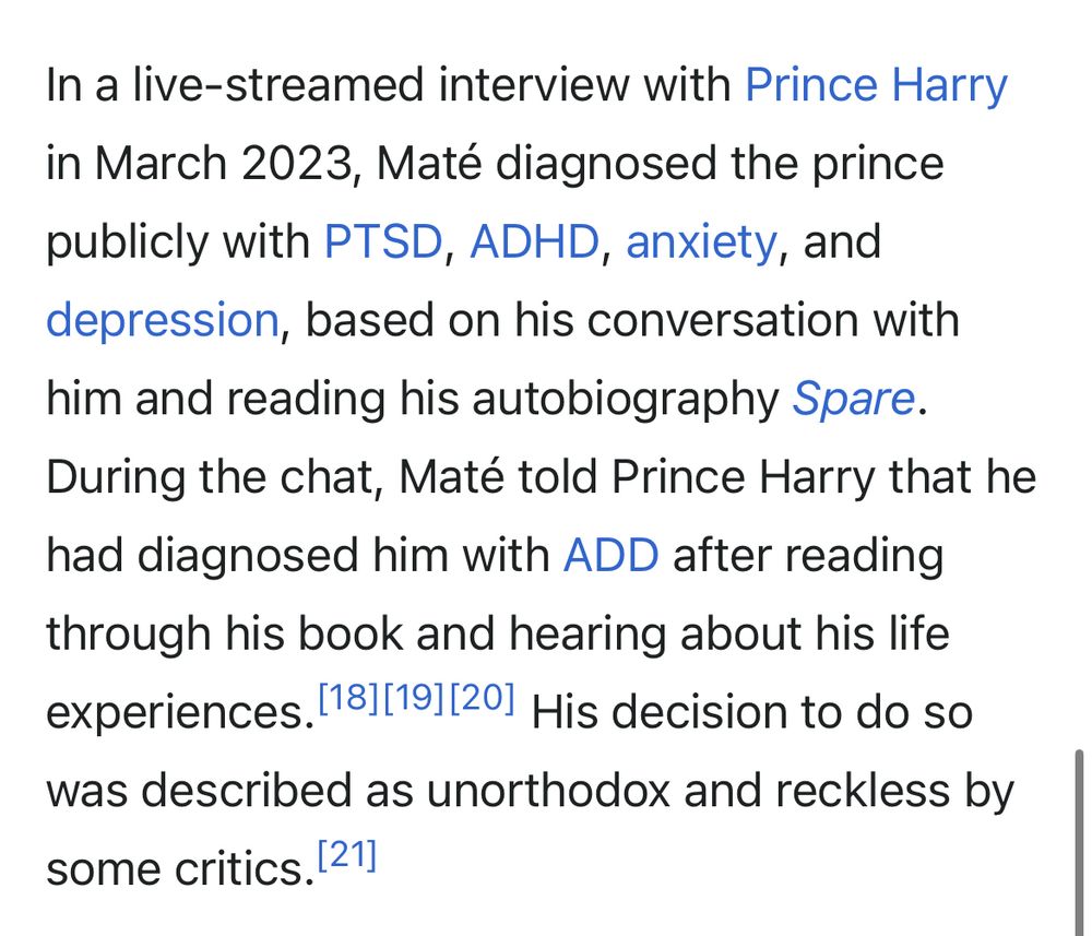 In a live-streamed interview with Prince Harry in March 2023, Maté diagnosed the prince publicly with PTSD, ADHD, anxiety, and depression, based on his conversation with him and reading his autobiography Spare.
During the chat, Maté told Prince Harry that he had diagnosed him with ADD after reading through his book and hearing about his life experiences. 181[191[201 His decision to do so was described as unorthodox and reckless by some critics. 21]

Screenshot from: https://en.m.wikipedia.org/wiki/Gabor_Maté