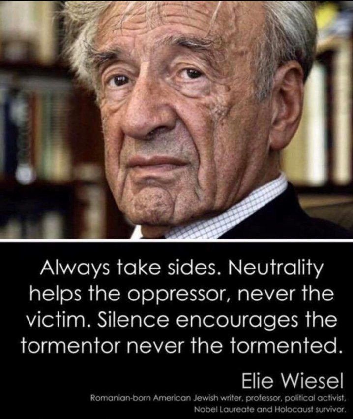 Picture of Elie Wiesel and quote:

"Always take sides. Neutrality helps the oppressor, never the victim. Silence encourages the tormentor never the tormented."

Elie Wiesel; Romanian-born American Jewish writer, professor, political activist, Nobel Laureate and Holocaust survivor.