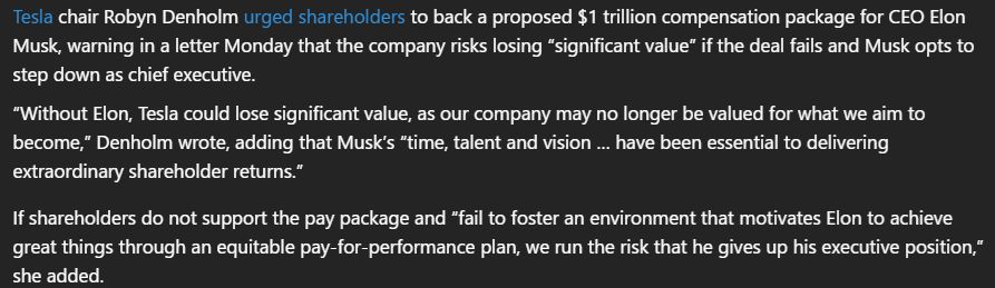 Image of text from a Fortune magazine article:

Tesla chair Robyn Denholm urged shareholders to back a proposed $1 trillion compensation package for CEO Elon Musk, warning in a letter Monday that the company risks losing “significant value” if the deal fails and Musk opts to step down as chief executive.

“Without Elon, Tesla could lose significant value, as our company may no longer be valued for what we aim to become,” Denholm wrote, adding that Musk’s “time, talent and vision … have been essential to delivering extraordinary shareholder returns.”

If shareholders do not support the pay package and “fail to foster an environment that motivates Elon to achieve great things through an equitable pay-for-performance plan, we run the risk that he gives up his executive position,” she added.​