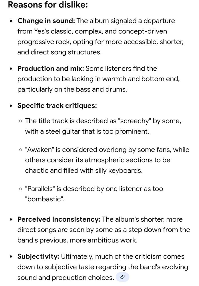Reasons for dislike:

Change in sound: The album signaled a departure

from Yes's classic, complex, and concept-driven progressive rock, opting for more accessible, shorter, and direct song structures.

Production and mix: Some listeners find the

production to be lacking in warmth and bottom end, particularly on the bass and drums.

Specific track critiques:

The title track is described as "screechy" by some, with a steel guitar that is too prominent.

"Awaken" is considered overlong by some fans, while others consider its atmospheric sections to be chaotic and filled with silly keyboards.

"Parallels" is described by one listener as too "bombastic".

Perceived inconsistency: The album's shorter, more

direct songs are seen by some as a step down from the band's previous, more ambitious work.

Subjectivity: Ultimately, much of the criticism comes down to subjective taste regarding the band's evolving sound and production choices.