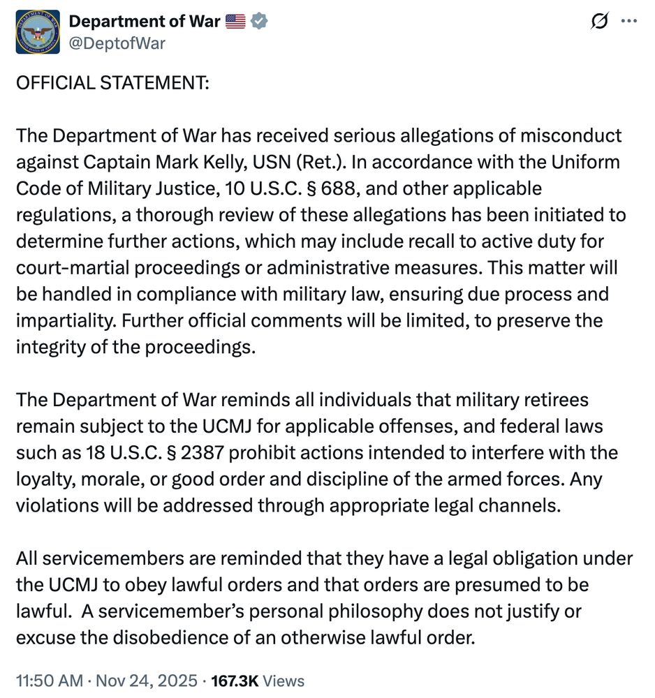 OFFICIAL STATEMENT:
The Department of War has received serious allegations of misconduct against Captain Mark Kelly, USN (Ret.). In accordance with the Uniform Code of Military Justice, 10 U.S.C. § 688, and other applicable regulations, a thorough review of these allegations has been initiated to determine further actions, which may include recall to active duty for court-martial proceedings or administrative measures. This matter will be handled in compliance with military law, ensuring due process and impartiality. Further official comments will be limited, to preserve the integrity of the proceedings.

The Department of War reminds all individuals that military retirees remain subject to the UCMJ for applicable offenses, and federal laws such as 18 U.S.C. § 2387 prohibit actions intended to interfere with the loyalty, morale, or good order and discipline of the armed forces. Any violations will be addressed through appropriate legal channels.

All servicemembers are reminded that they have a legal obligation under the UCMJ to obey lawful orders and that orders are presumed to be lawful. A servicemember's personal philosophy does not justify or excuse the disobedience of an otherwise lawful order.