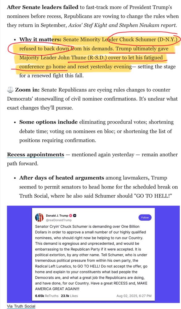 “After Senate leaders failed to fast-track more of President Trump's nominees before recess, Republicans are vowing to change the rules when they return in September, Axios' Stef Kight and Stephen Neukam report.

Why it matters: Senate Minority Leader Chuck Schumer (D-N.Y.) refused to back down from his demands. Trump ultimately gave Majority Leader John Thune (R-S.D.) cover to let his fatigued conference go home and reset yesterday evening— setting the stage for a renewed fight this fall.
⚖️ Zoom in: Senate Republicans are eyeing rules changes to counter Democrats' stonewalling of civil nominee confirmations. It's unclear what exact changes they'll pursue.

Some options include eliminating procedural votes; shortening debate time; voting on nominees en bloc; or shortening the list of positions requiring confirmation.
Recess appointments — mentioned again yesterday — remain another path forward.

After days of heated arguments among lawmakers, Trump seemed to permit senators to head home for the scheduled break on Truth Social, where he also said Schumer should "GO TO HELL!"

Via Truth Social”