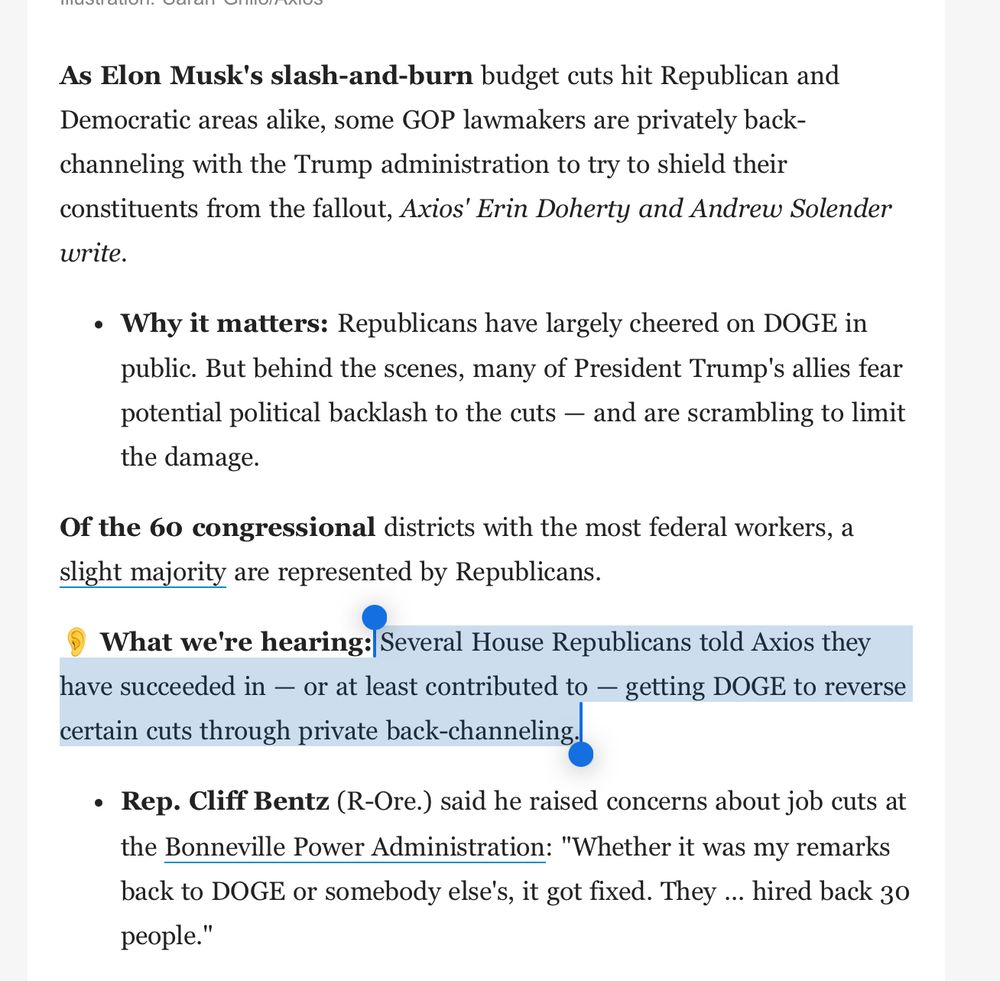 Axios screenshot 

“As Elon Musk's slash-and-burn budget cuts hit Republican and Democratic areas alike, some GOP lawmakers are privately back-channeling with the Trump administration to try to shield their constituents from the fallout, Axios' Erin Doherty and Andrew Solender write.

Why it matters: Republicans have largely cheered on DOGE in public. But behind the scenes, many of President Trump's allies fear potential political backlash to the cuts — and are scrambling to limit the damage.
Of the 60 congressional districts with the most federal workers, a slight majority are represented by Republicans.

👂 What we're hearing: Several House Republicans told Axios they have succeeded in — or at least contributed to — getting DOGE to reverse certain cuts through private back-channeling.

Rep. Cliff Bentz (R-Ore.) said he raised concerns about job cuts at the Bonneville Power Administration: "Whether it was my remarks back to DOGE or somebody else's, it got fixed. They ... hired back 30 people."”